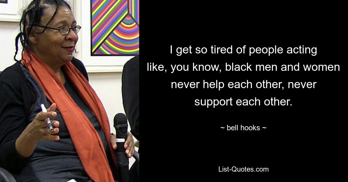 I get so tired of people acting like, you know, black men and women never help each other, never support each other. — © bell hooks