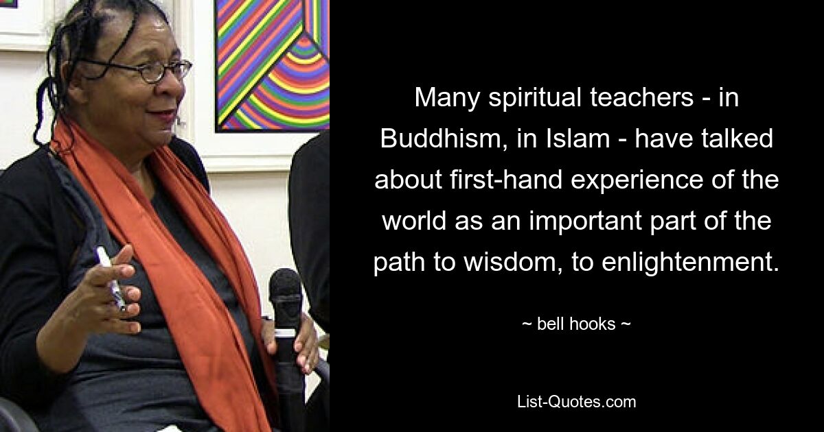 Many spiritual teachers - in Buddhism, in Islam - have talked about first-hand experience of the world as an important part of the path to wisdom, to enlightenment. — © bell hooks