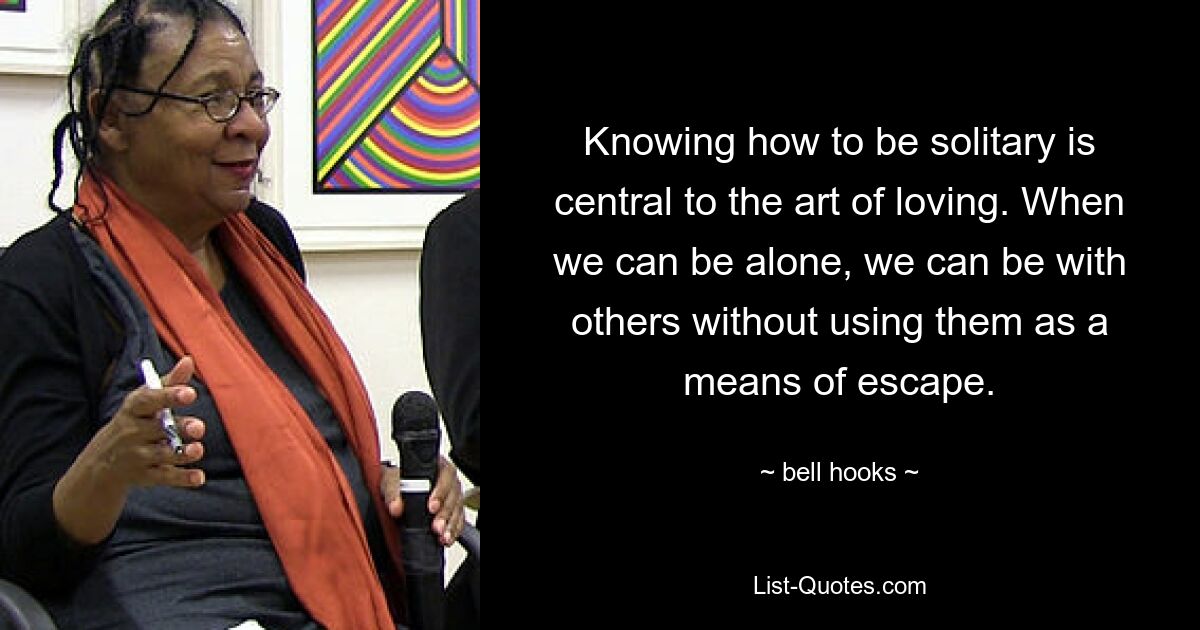 Knowing how to be solitary is central to the art of loving. When we can be alone, we can be with others without using them as a means of escape. — © bell hooks