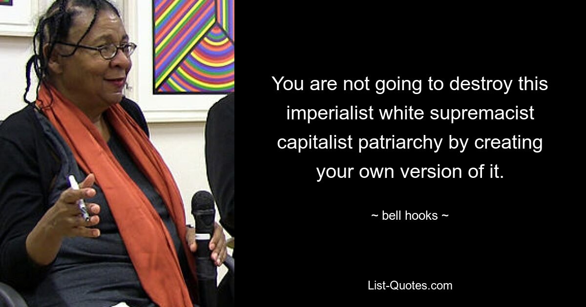 You are not going to destroy this imperialist white supremacist capitalist patriarchy by creating your own version of it. — © bell hooks