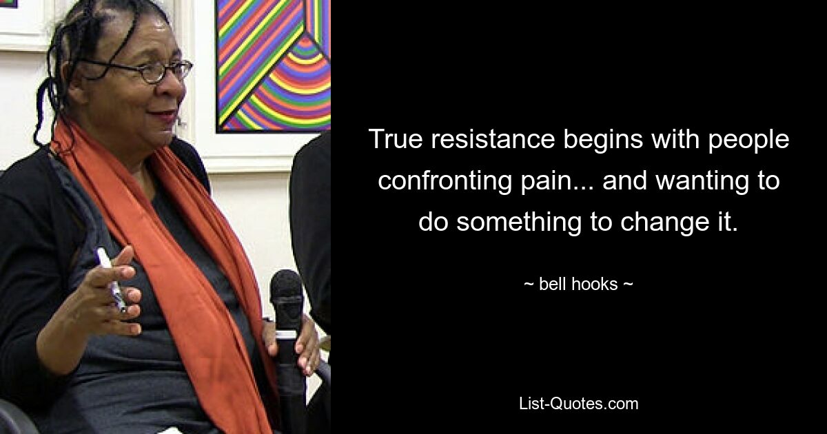 True resistance begins with people confronting pain... and wanting to do something to change it. — © bell hooks