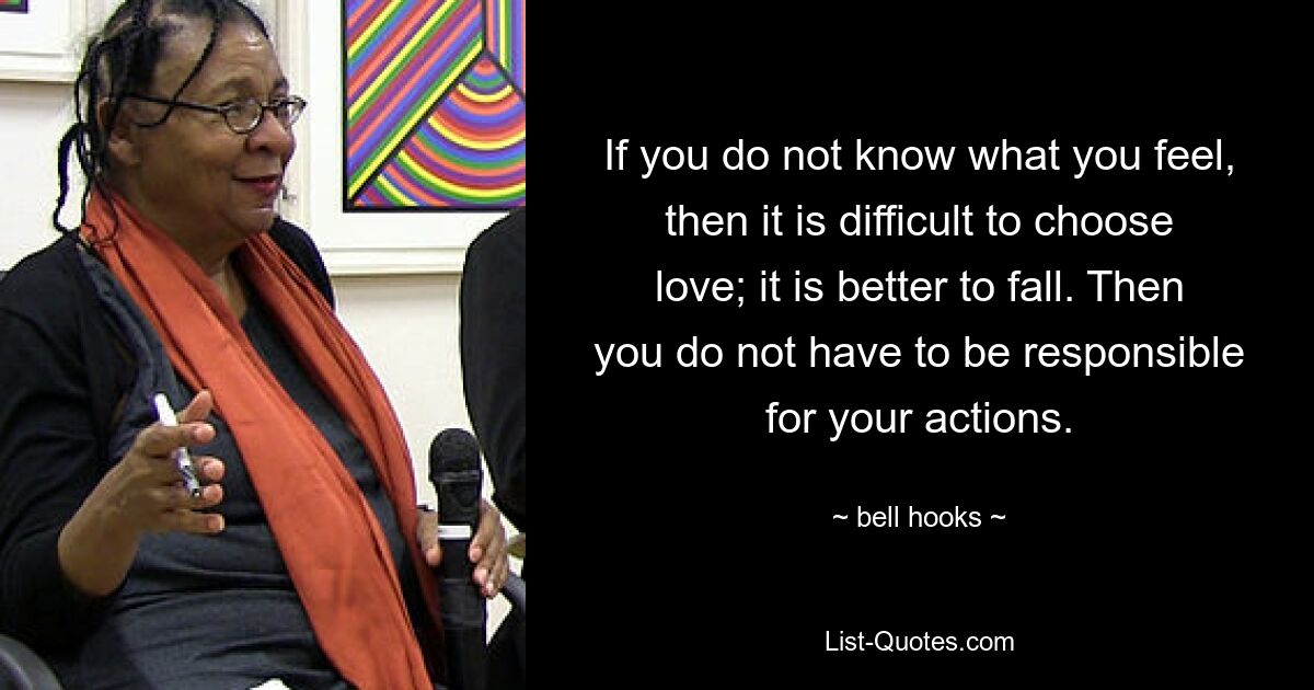 If you do not know what you feel, then it is difficult to choose love; it is better to fall. Then you do not have to be responsible for your actions. — © bell hooks