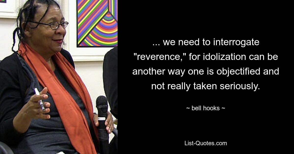 ... we need to interrogate "reverence," for idolization can be another way one is objectified and not really taken seriously. — © bell hooks