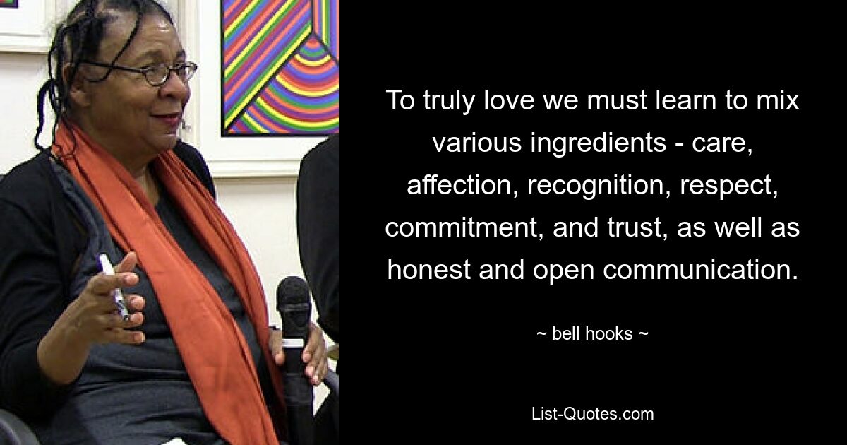 To truly love we must learn to mix various ingredients - care, affection, recognition, respect, commitment, and trust, as well as honest and open communication. — © bell hooks