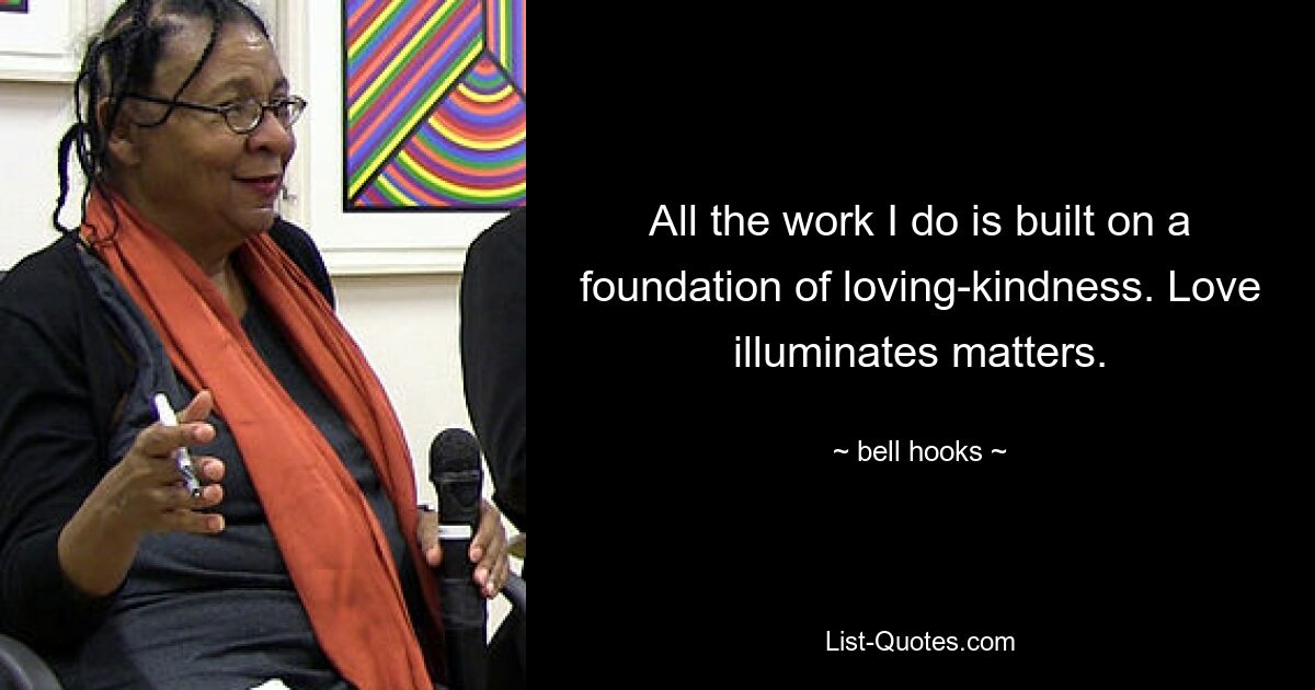 All the work I do is built on a foundation of loving-kindness. Love illuminates matters. — © bell hooks