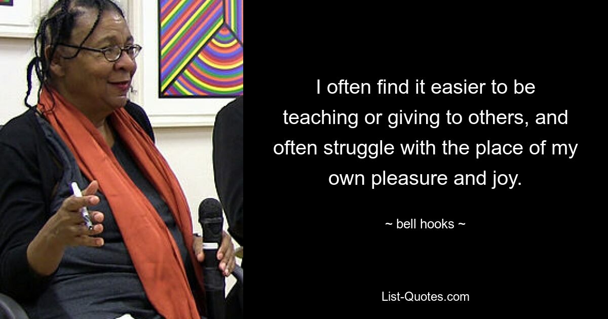 I often find it easier to be teaching or giving to others, and often struggle with the place of my own pleasure and joy. — © bell hooks