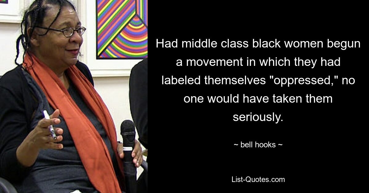 Had middle class black women begun a movement in which they had labeled themselves "oppressed," no one would have taken them seriously. — © bell hooks