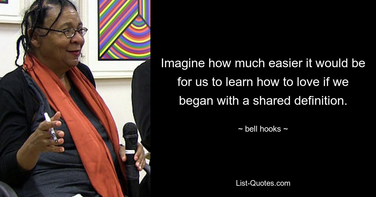 Imagine how much easier it would be for us to learn how to love if we began with a shared definition. — © bell hooks