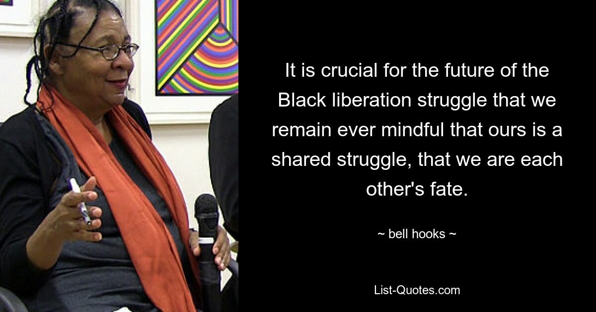 It is crucial for the future of the Black liberation struggle that we remain ever mindful that ours is a shared struggle, that we are each other's fate. — © bell hooks