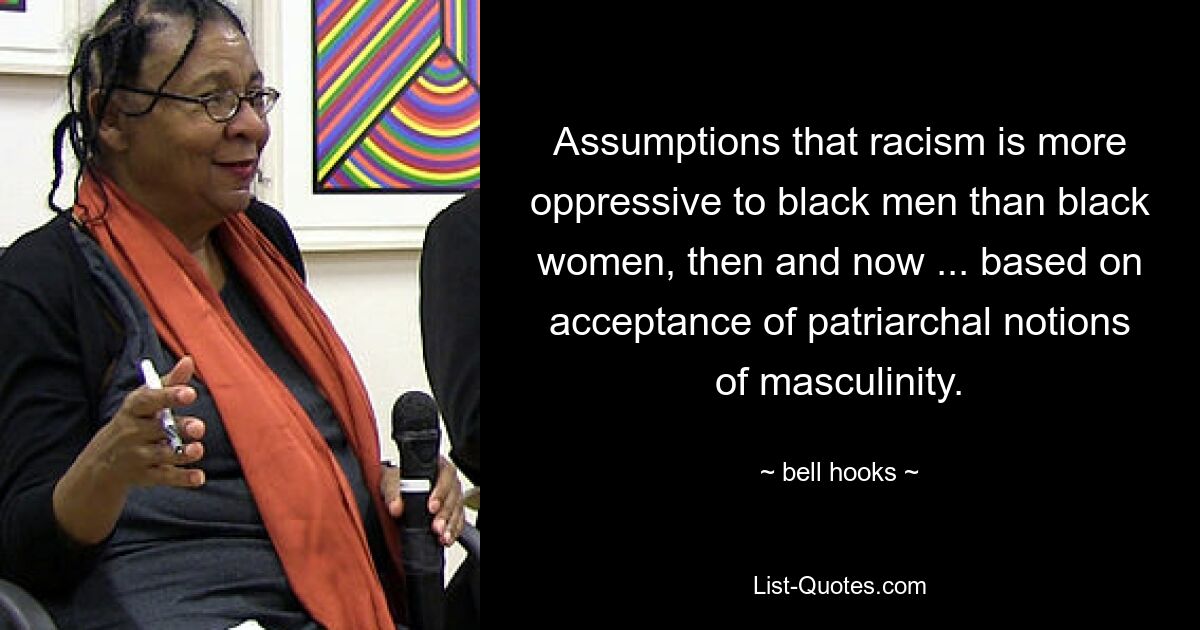 Assumptions that racism is more oppressive to black men than black women, then and now ... based on acceptance of patriarchal notions of masculinity. — © bell hooks