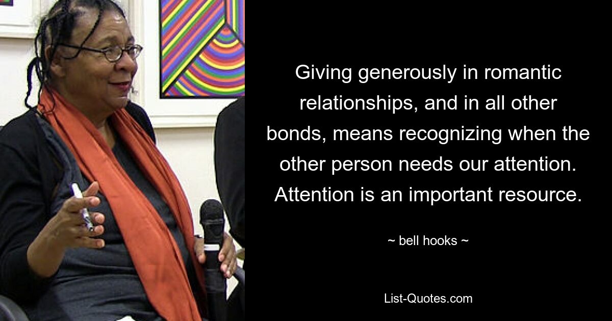 Giving generously in romantic relationships, and in all other bonds, means recognizing when the other person needs our attention. Attention is an important resource. — © bell hooks