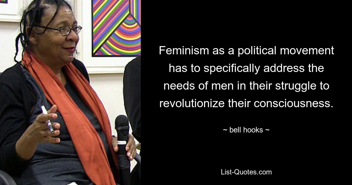 Feminism as a political movement has to specifically address the needs of men in their struggle to revolutionize their consciousness. — © bell hooks