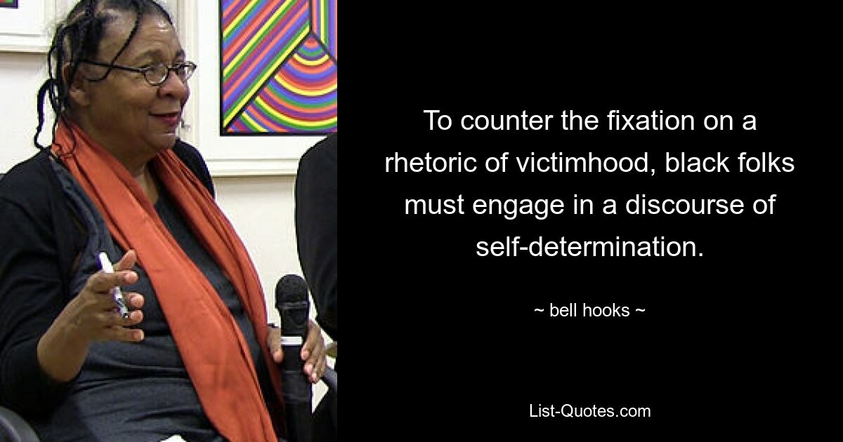 To counter the fixation on a rhetoric of victimhood, black folks must engage in a discourse of self-determination. — © bell hooks