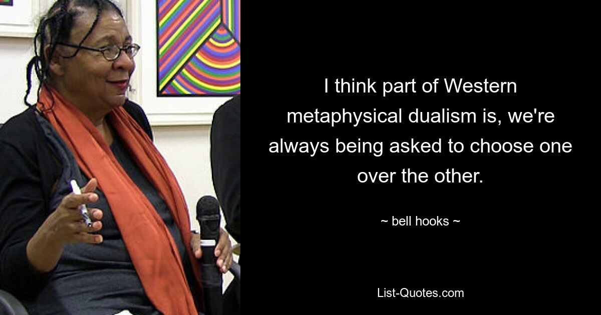 I think part of Western metaphysical dualism is, we're always being asked to choose one over the other. — © bell hooks