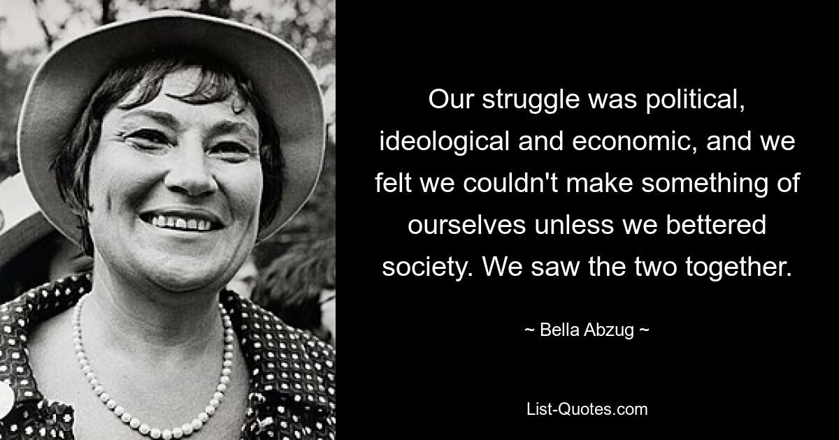 Our struggle was political, ideological and economic, and we felt we couldn't make something of ourselves unless we bettered society. We saw the two together. — © Bella Abzug