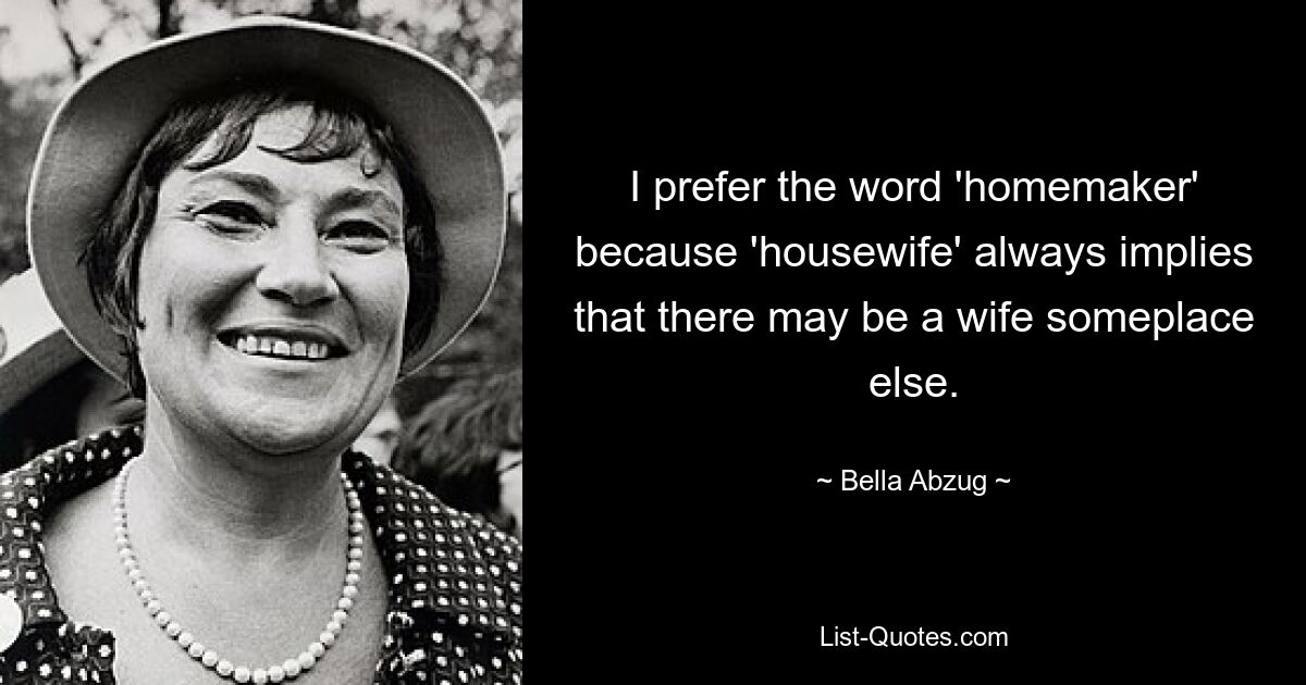 I prefer the word 'homemaker' because 'housewife' always implies that there may be a wife someplace else. — © Bella Abzug