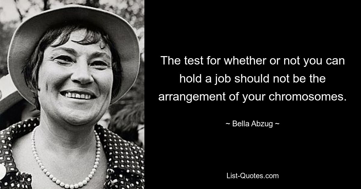 The test for whether or not you can hold a job should not be the arrangement of your chromosomes. — © Bella Abzug