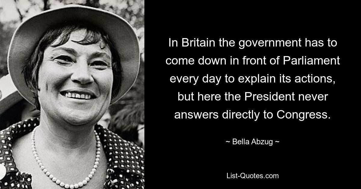 In Britain the government has to come down in front of Parliament every day to explain its actions, but here the President never answers directly to Congress. — © Bella Abzug