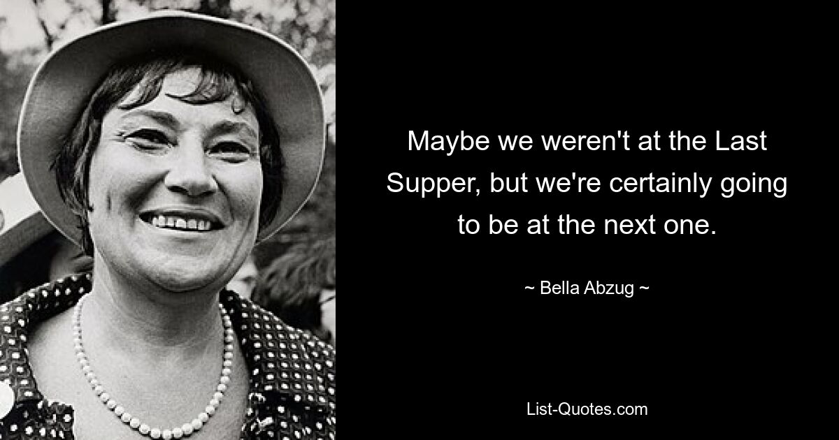 Maybe we weren't at the Last Supper, but we're certainly going to be at the next one. — © Bella Abzug