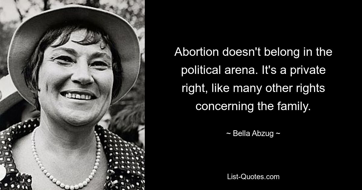 Abortion doesn't belong in the political arena. It's a private right, like many other rights concerning the family. — © Bella Abzug