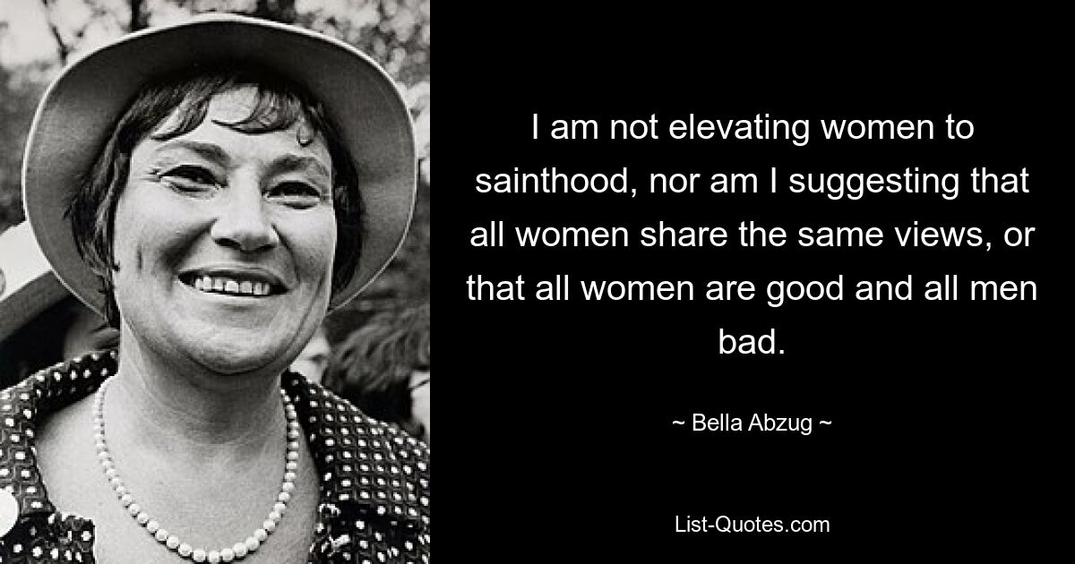 I am not elevating women to sainthood, nor am I suggesting that all women share the same views, or that all women are good and all men bad. — © Bella Abzug