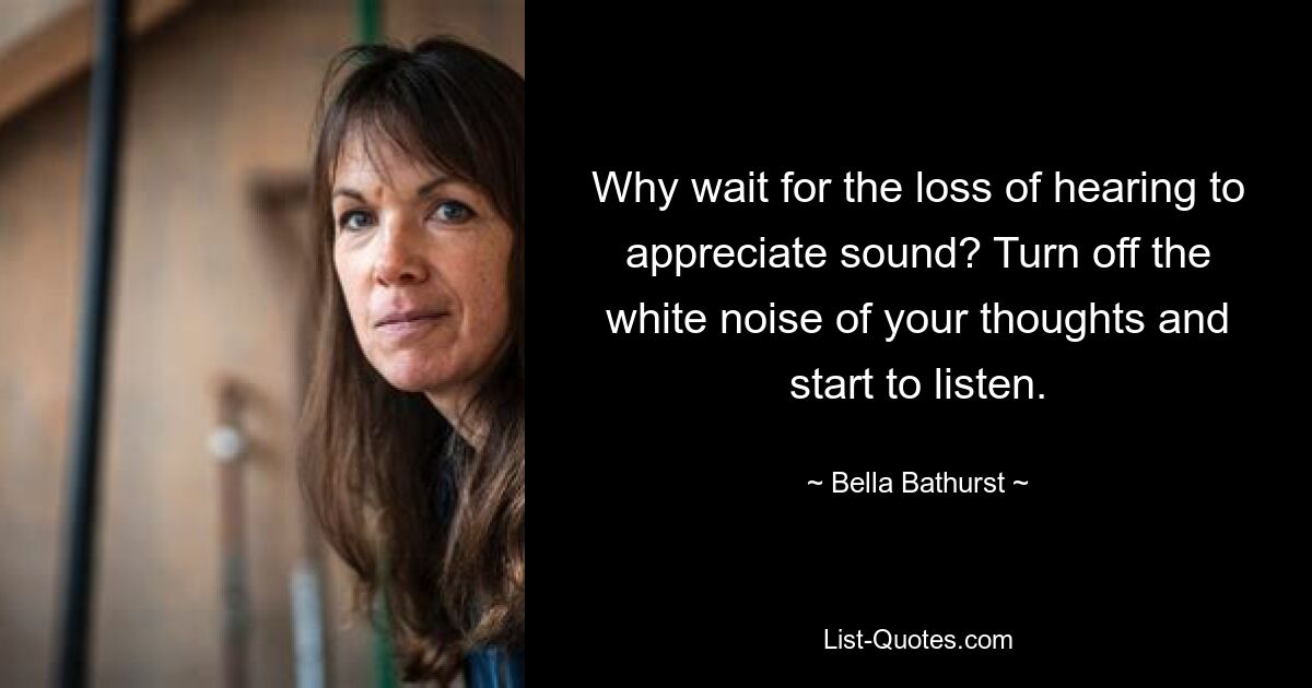 Why wait for the loss of hearing to appreciate sound? Turn off the white noise of your thoughts and start to listen. — © Bella Bathurst