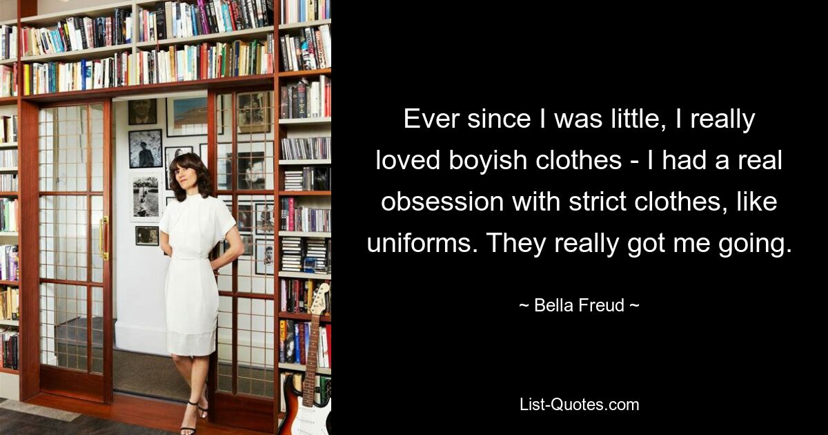 Ever since I was little, I really loved boyish clothes - I had a real obsession with strict clothes, like uniforms. They really got me going. — © Bella Freud