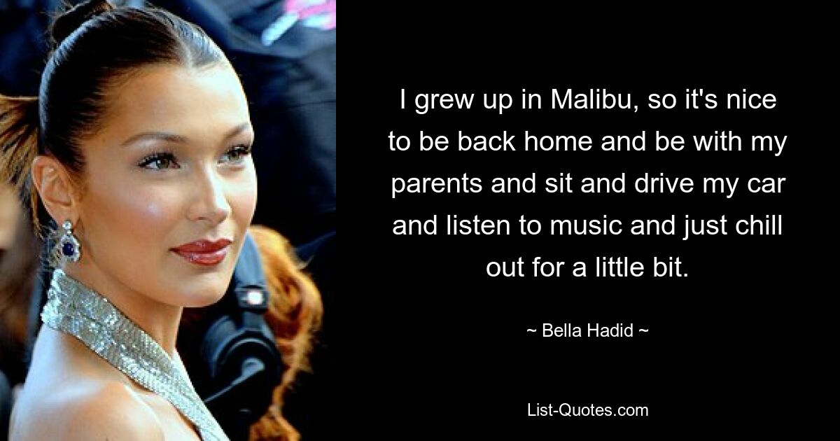 I grew up in Malibu, so it's nice to be back home and be with my parents and sit and drive my car and listen to music and just chill out for a little bit. — © Bella Hadid