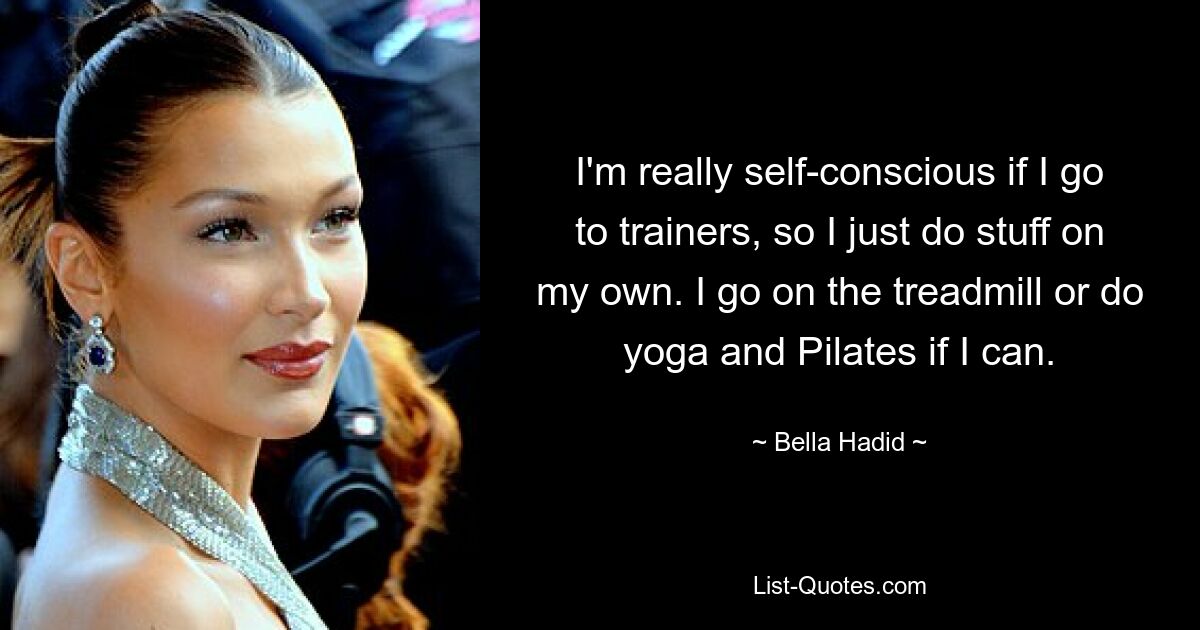 I'm really self-conscious if I go to trainers, so I just do stuff on my own. I go on the treadmill or do yoga and Pilates if I can. — © Bella Hadid