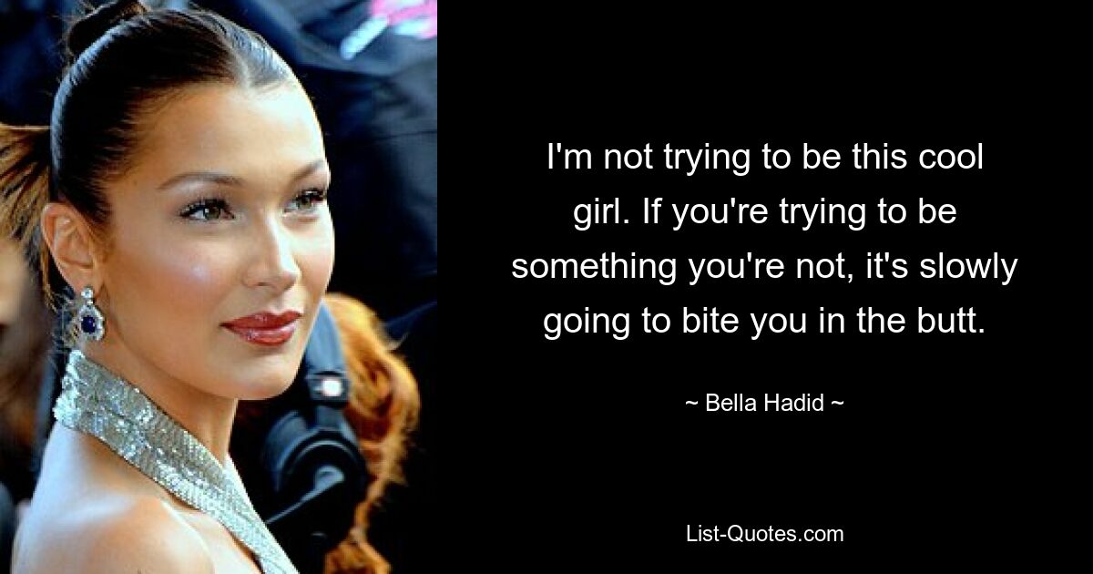 I'm not trying to be this cool girl. If you're trying to be something you're not, it's slowly going to bite you in the butt. — © Bella Hadid