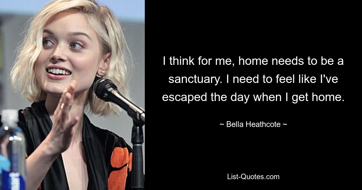 I think for me, home needs to be a sanctuary. I need to feel like I've escaped the day when I get home. — © Bella Heathcote