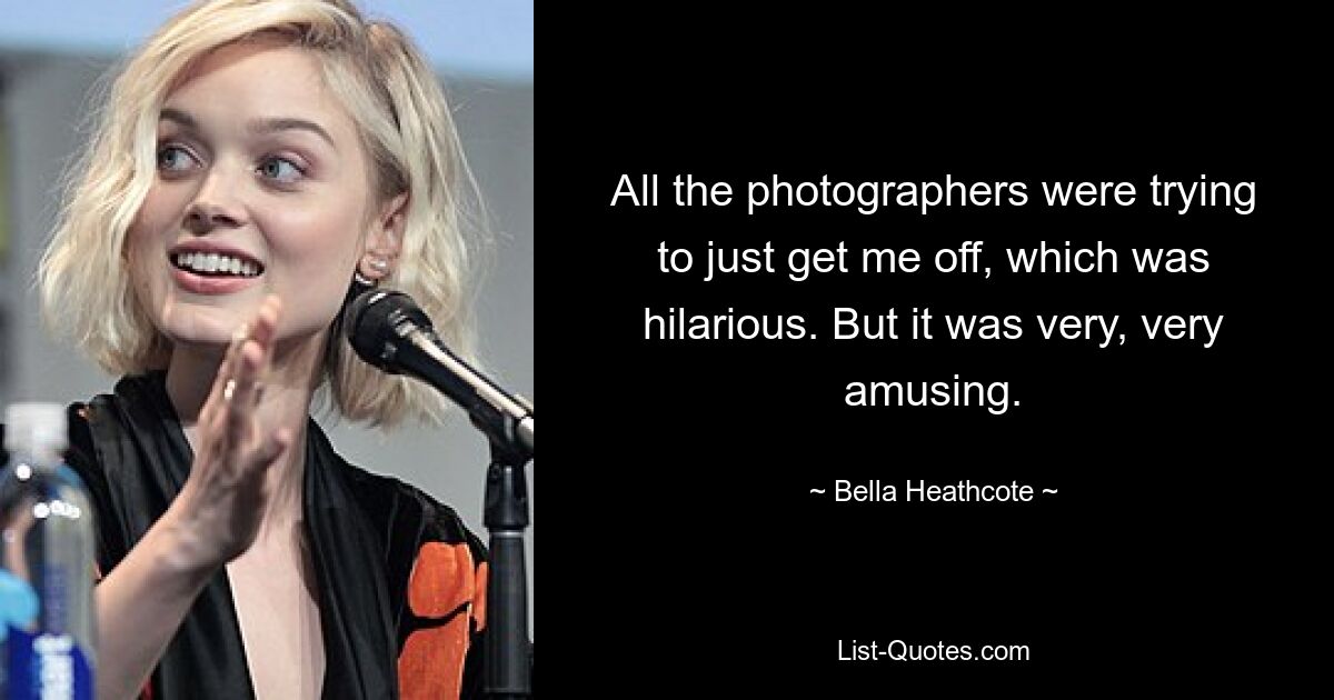 All the photographers were trying to just get me off, which was hilarious. But it was very, very amusing. — © Bella Heathcote