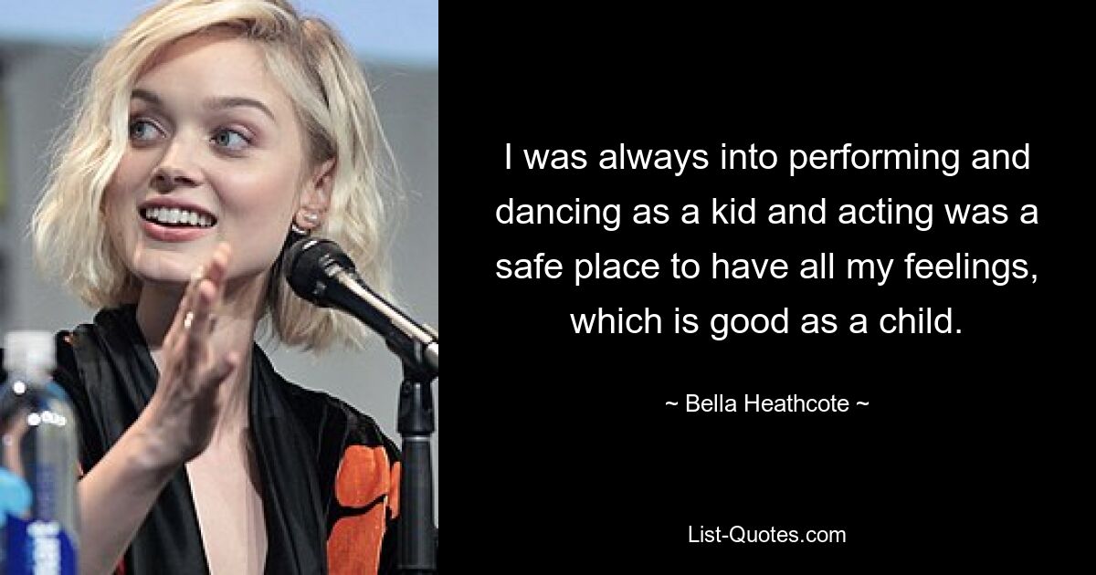 I was always into performing and dancing as a kid and acting was a safe place to have all my feelings, which is good as a child. — © Bella Heathcote