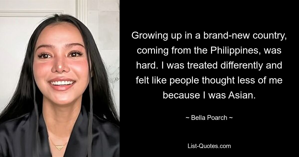 Growing up in a brand-new country, coming from the Philippines, was hard. I was treated differently and felt like people thought less of me because I was Asian. — © Bella Poarch