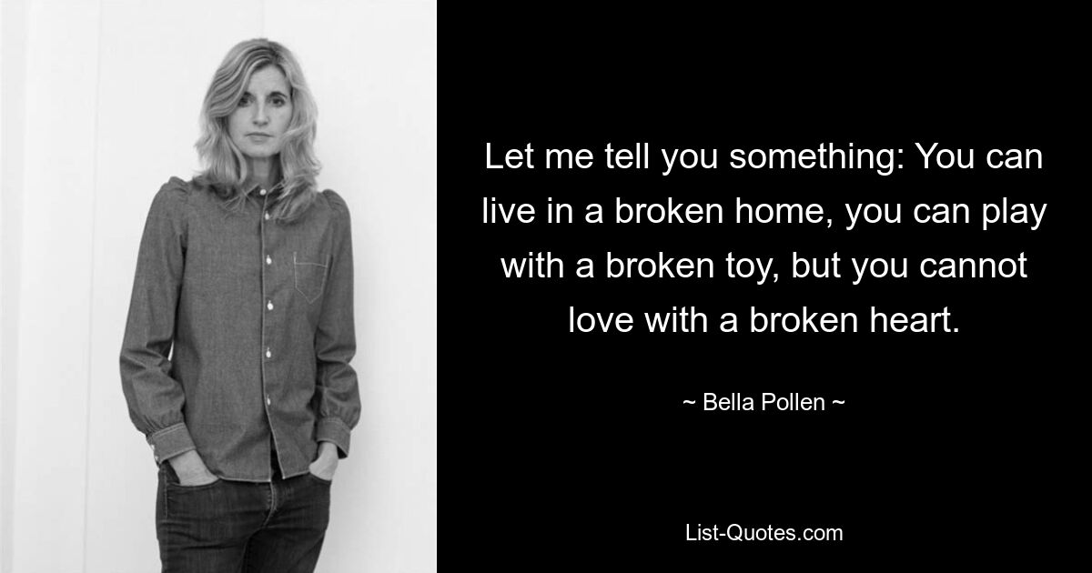 Let me tell you something: You can live in a broken home, you can play with a broken toy, but you cannot love with a broken heart. — © Bella Pollen