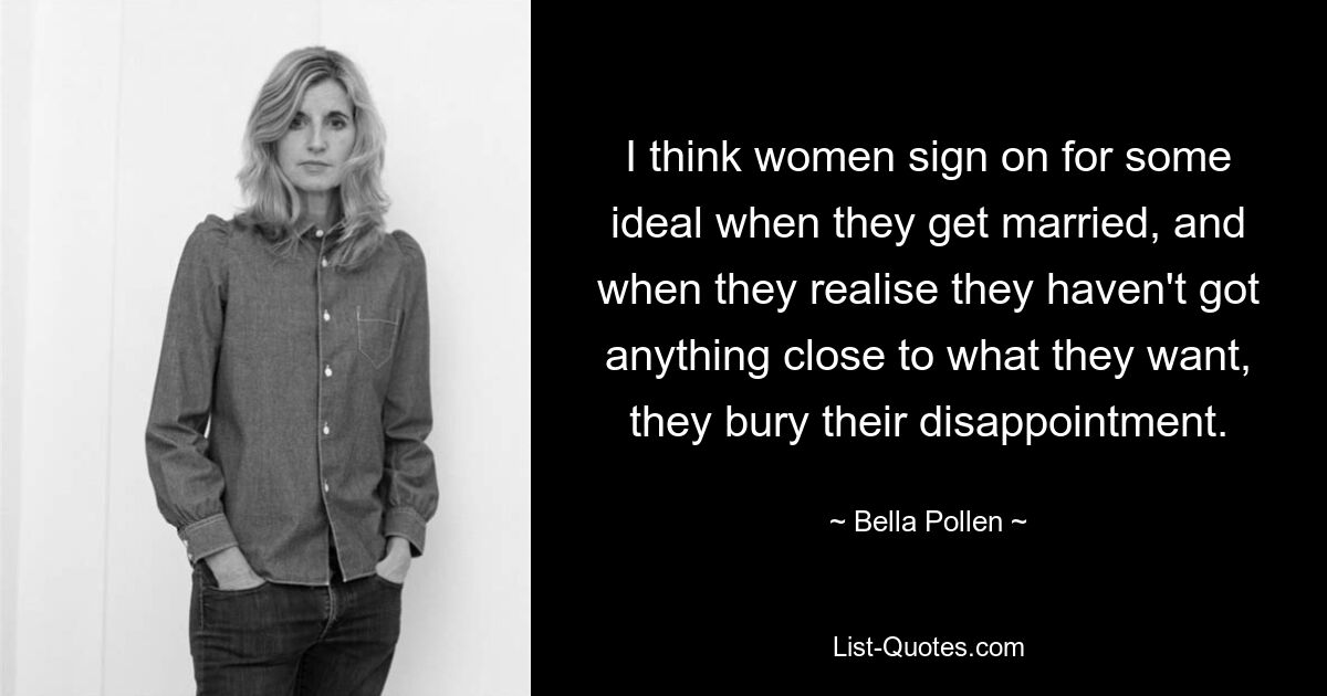 I think women sign on for some ideal when they get married, and when they realise they haven't got anything close to what they want, they bury their disappointment. — © Bella Pollen