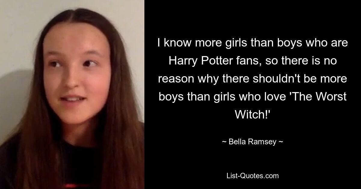 I know more girls than boys who are Harry Potter fans, so there is no reason why there shouldn't be more boys than girls who love 'The Worst Witch!' — © Bella Ramsey