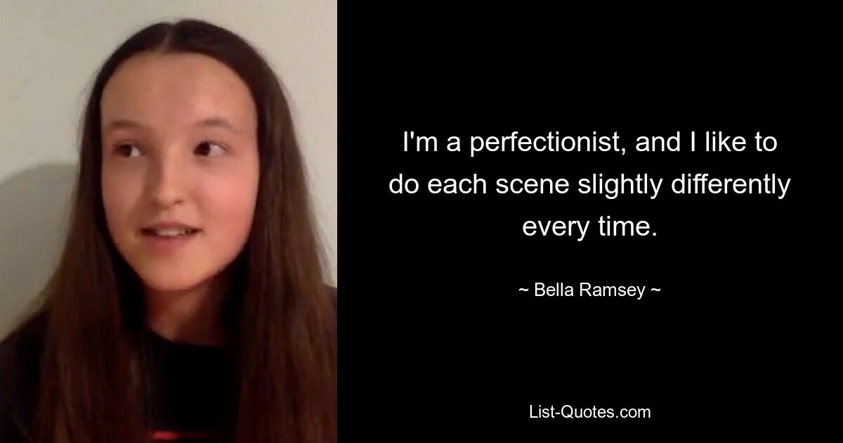 I'm a perfectionist, and I like to do each scene slightly differently every time. — © Bella Ramsey