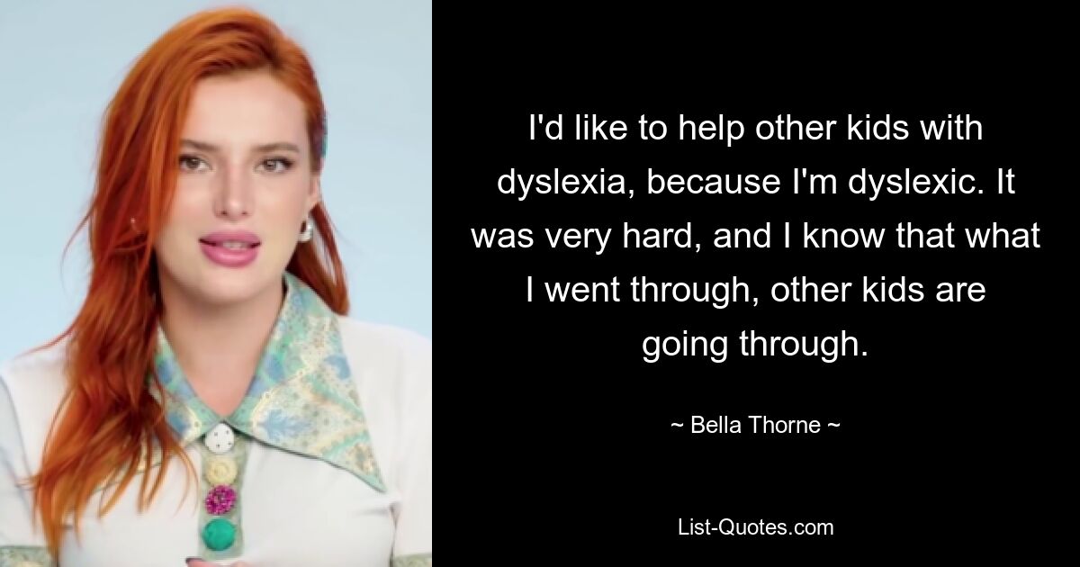 I'd like to help other kids with dyslexia, because I'm dyslexic. It was very hard, and I know that what I went through, other kids are going through. — © Bella Thorne