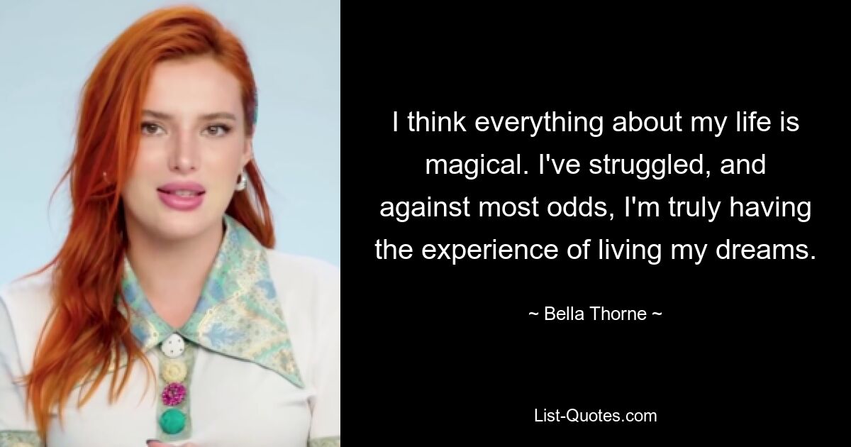 I think everything about my life is magical. I've struggled, and against most odds, I'm truly having the experience of living my dreams. — © Bella Thorne