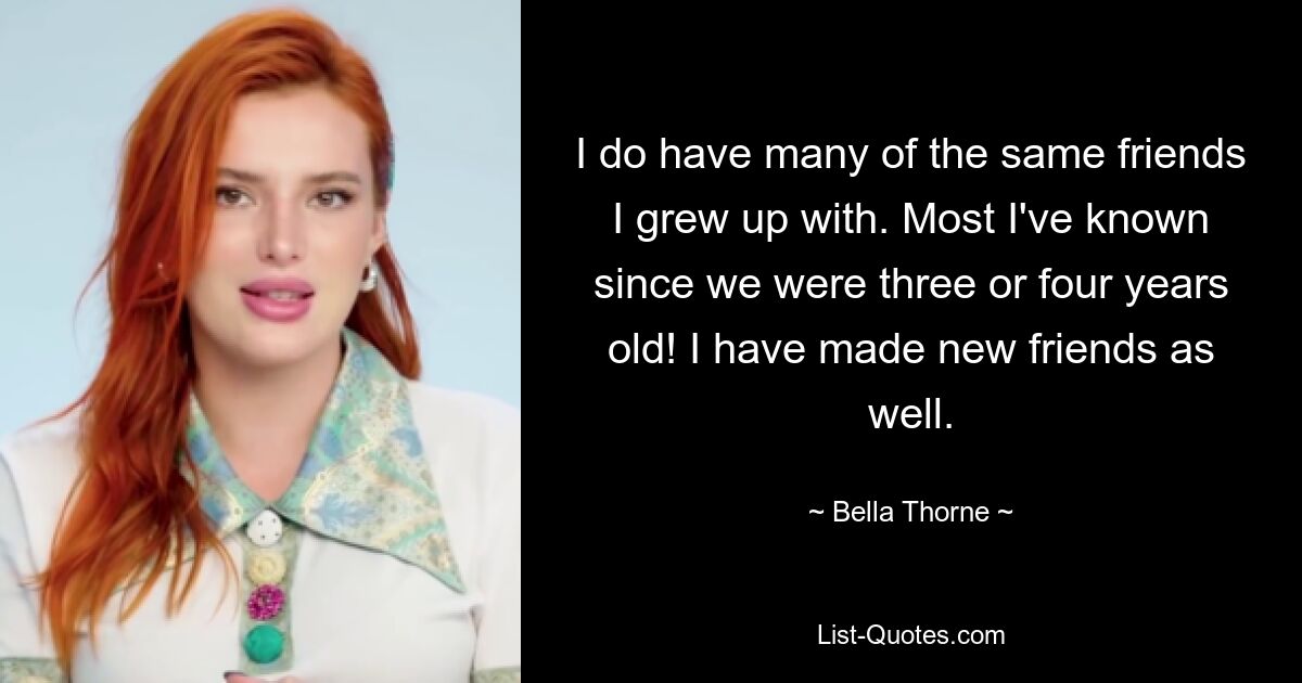 I do have many of the same friends I grew up with. Most I've known since we were three or four years old! I have made new friends as well. — © Bella Thorne