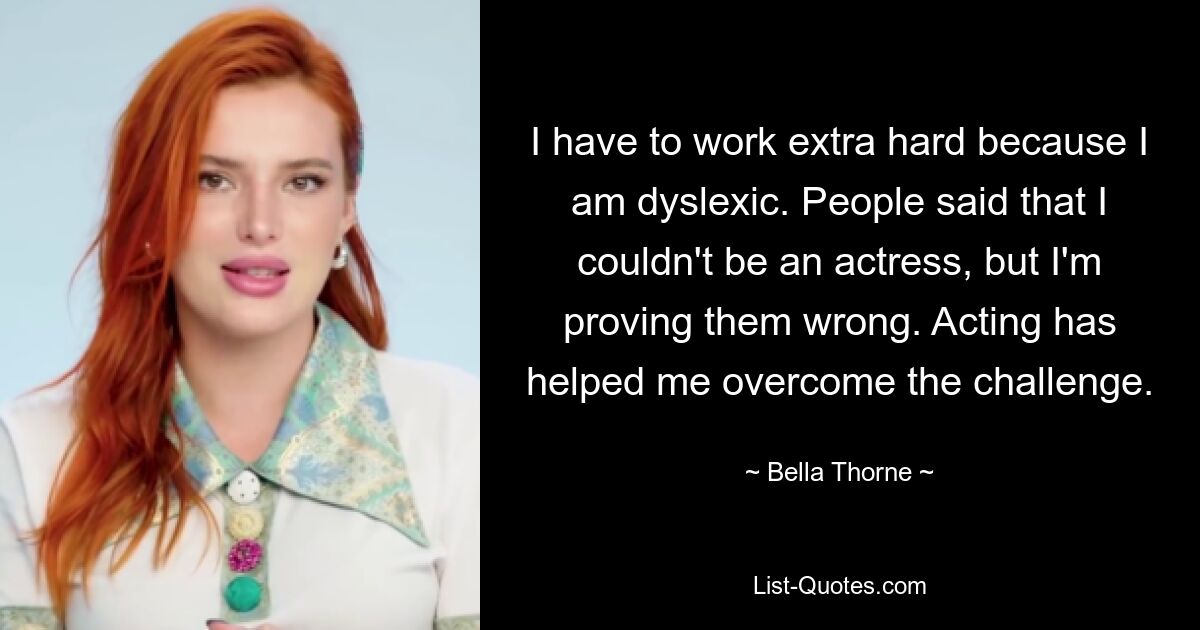 I have to work extra hard because I am dyslexic. People said that I couldn't be an actress, but I'm proving them wrong. Acting has helped me overcome the challenge. — © Bella Thorne