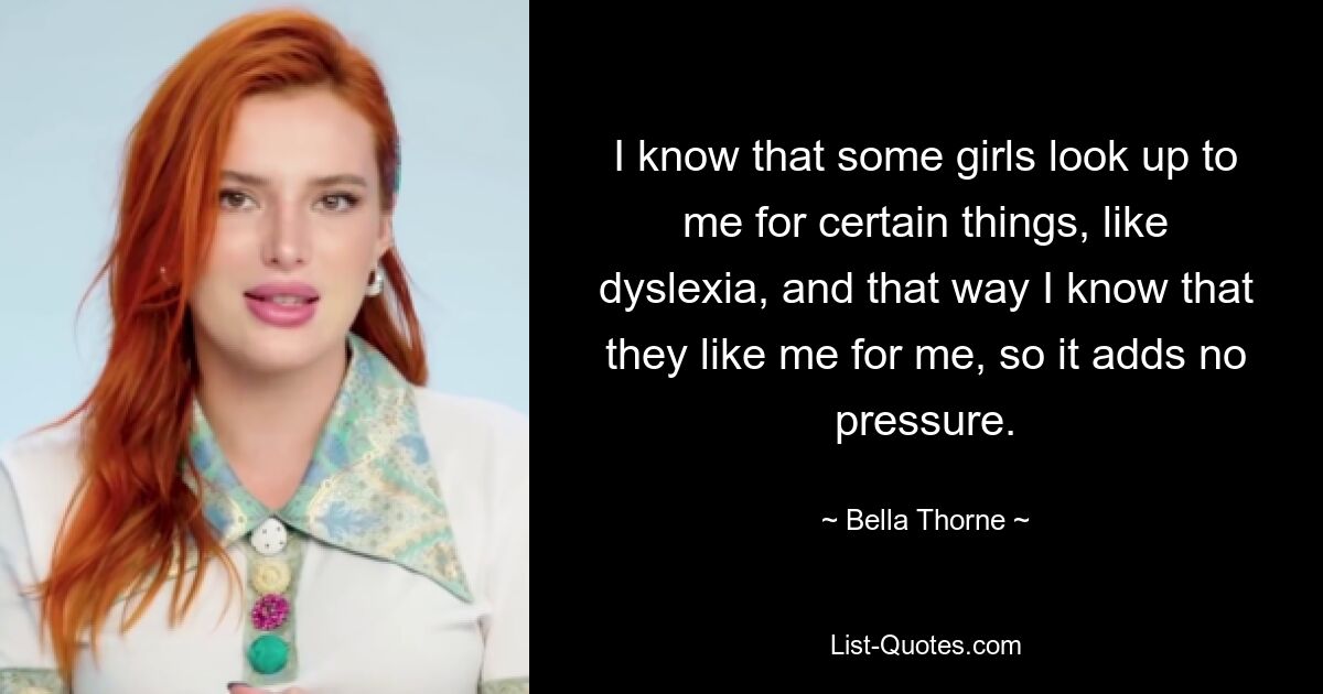 I know that some girls look up to me for certain things, like dyslexia, and that way I know that they like me for me, so it adds no pressure. — © Bella Thorne