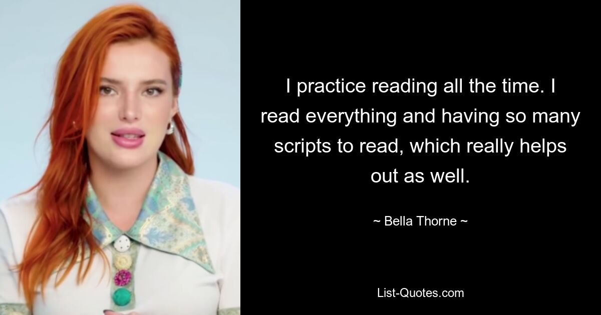 I practice reading all the time. I read everything and having so many scripts to read, which really helps out as well. — © Bella Thorne