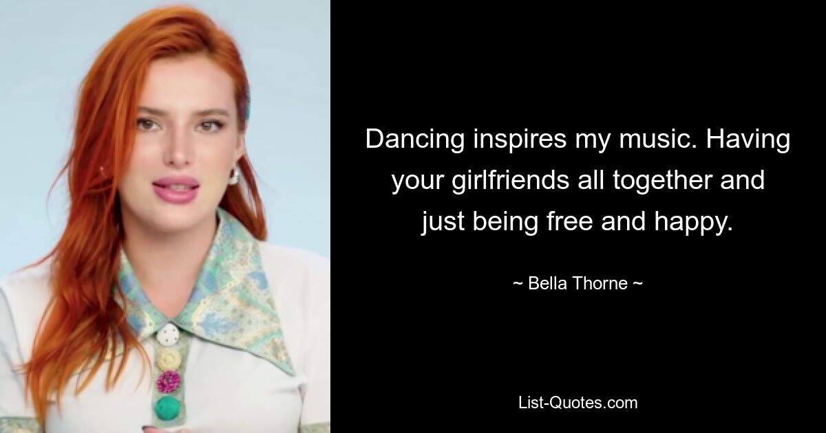 Dancing inspires my music. Having your girlfriends all together and just being free and happy. — © Bella Thorne