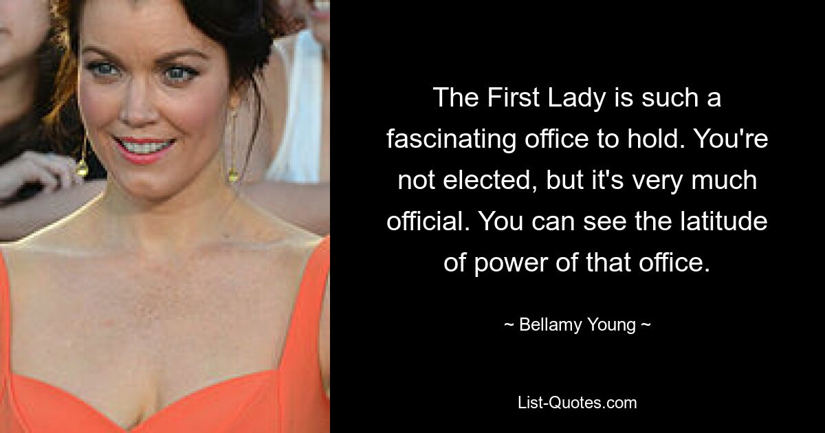 The First Lady is such a fascinating office to hold. You're not elected, but it's very much official. You can see the latitude of power of that office. — © Bellamy Young