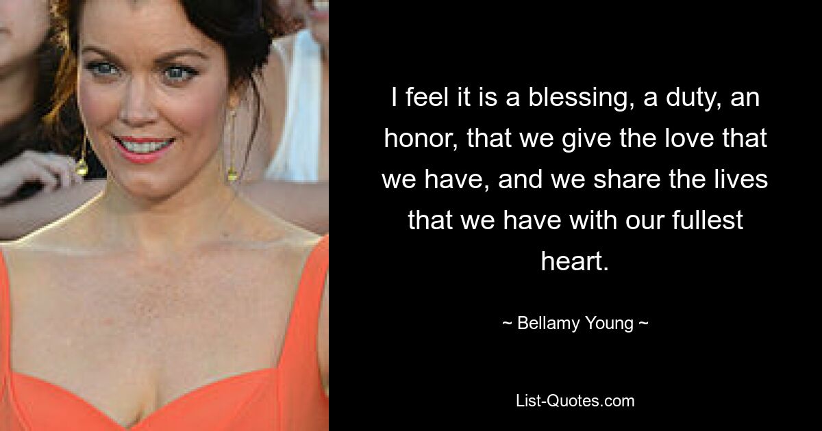 I feel it is a blessing, a duty, an honor, that we give the love that we have, and we share the lives that we have with our fullest heart. — © Bellamy Young