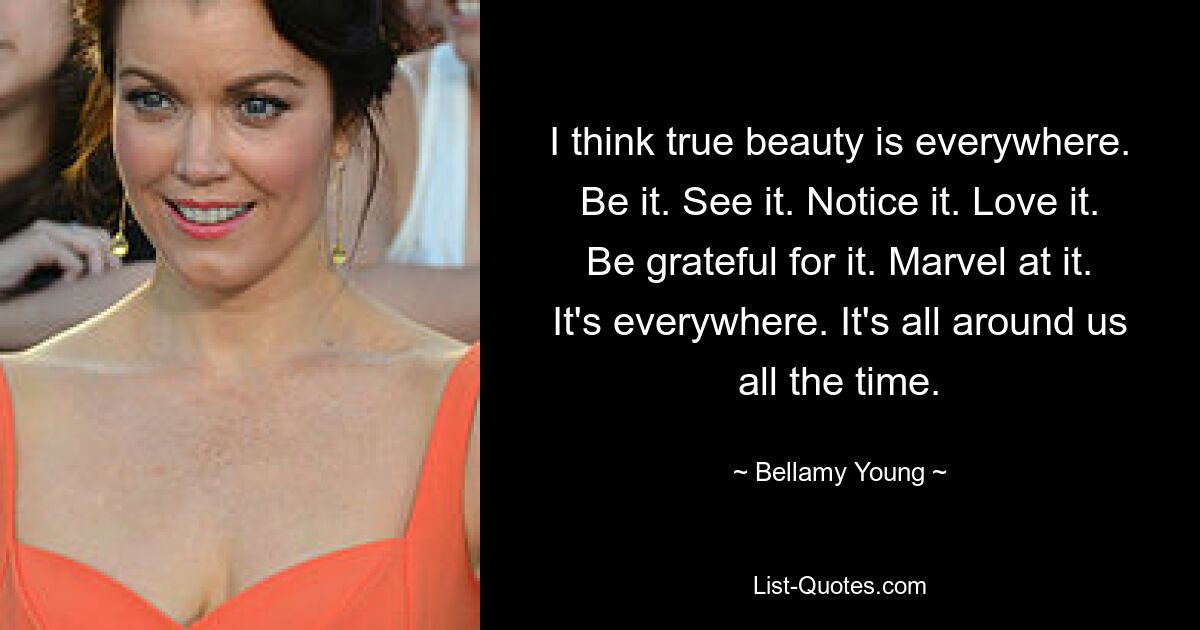 I think true beauty is everywhere. Be it. See it. Notice it. Love it. Be grateful for it. Marvel at it. It's everywhere. It's all around us all the time. — © Bellamy Young