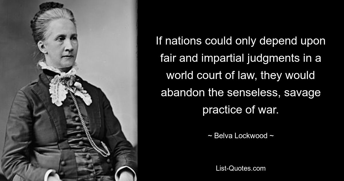 If nations could only depend upon fair and impartial judgments in a world court of law, they would abandon the senseless, savage practice of war. — © Belva Lockwood