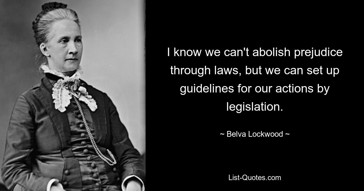 I know we can't abolish prejudice through laws, but we can set up guidelines for our actions by legislation. — © Belva Lockwood